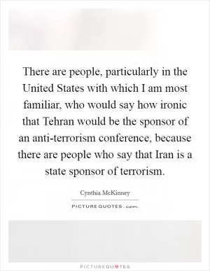 There are people, particularly in the United States with which I am most familiar, who would say how ironic that Tehran would be the sponsor of an anti-terrorism conference, because there are people who say that Iran is a state sponsor of terrorism Picture Quote #1