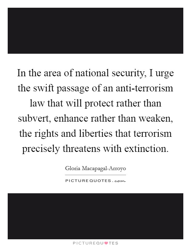 In the area of national security, I urge the swift passage of an anti-terrorism law that will protect rather than subvert, enhance rather than weaken, the rights and liberties that terrorism precisely threatens with extinction. Picture Quote #1