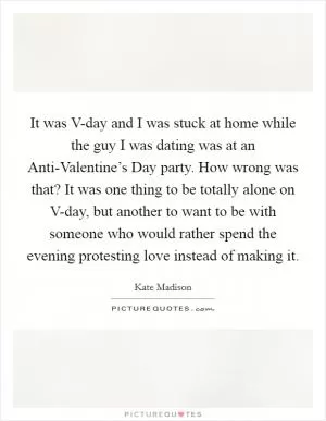 It was V-day and I was stuck at home while the guy I was dating was at an Anti-Valentine’s Day party. How wrong was that? It was one thing to be totally alone on V-day, but another to want to be with someone who would rather spend the evening protesting love instead of making it Picture Quote #1