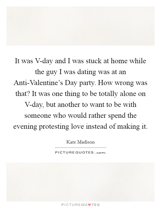 It was V-day and I was stuck at home while the guy I was dating was at an Anti-Valentine's Day party. How wrong was that? It was one thing to be totally alone on V-day, but another to want to be with someone who would rather spend the evening protesting love instead of making it. Picture Quote #1