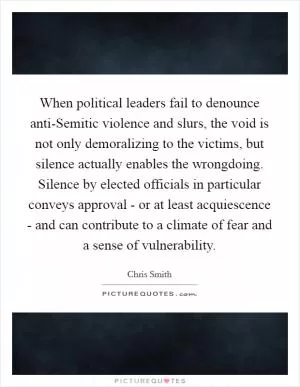 When political leaders fail to denounce anti-Semitic violence and slurs, the void is not only demoralizing to the victims, but silence actually enables the wrongdoing. Silence by elected officials in particular conveys approval - or at least acquiescence - and can contribute to a climate of fear and a sense of vulnerability Picture Quote #1