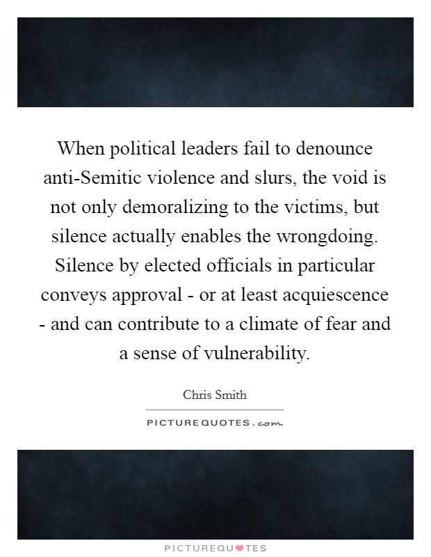 When political leaders fail to denounce anti-Semitic violence and slurs, the void is not only demoralizing to the victims, but silence actually enables the wrongdoing. Silence by elected officials in particular conveys approval - or at least acquiescence - and can contribute to a climate of fear and a sense of vulnerability. Picture Quote #1