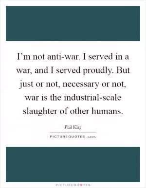 I’m not anti-war. I served in a war, and I served proudly. But just or not, necessary or not, war is the industrial-scale slaughter of other humans Picture Quote #1