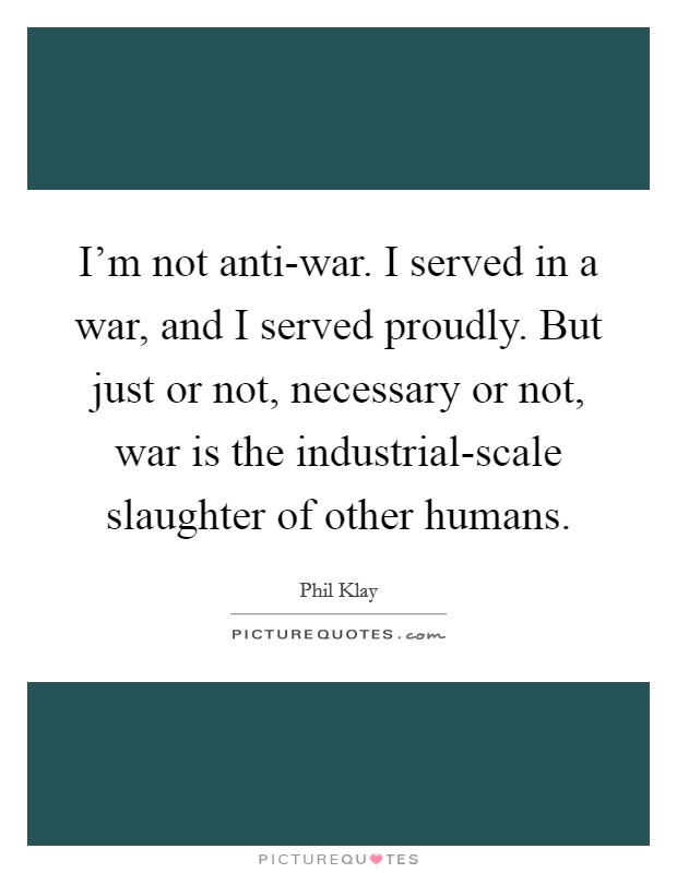 I'm not anti-war. I served in a war, and I served proudly. But just or not, necessary or not, war is the industrial-scale slaughter of other humans. Picture Quote #1
