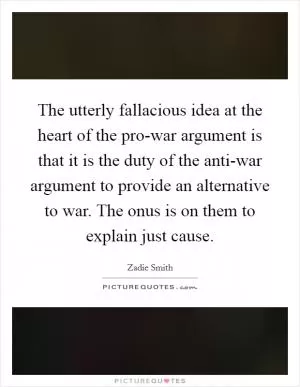The utterly fallacious idea at the heart of the pro-war argument is that it is the duty of the anti-war argument to provide an alternative to war. The onus is on them to explain just cause Picture Quote #1