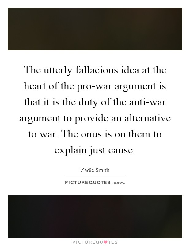 The utterly fallacious idea at the heart of the pro-war argument is that it is the duty of the anti-war argument to provide an alternative to war. The onus is on them to explain just cause. Picture Quote #1