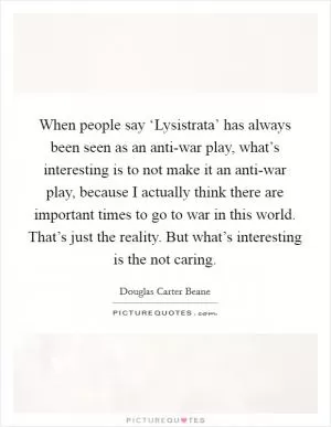 When people say ‘Lysistrata’ has always been seen as an anti-war play, what’s interesting is to not make it an anti-war play, because I actually think there are important times to go to war in this world. That’s just the reality. But what’s interesting is the not caring Picture Quote #1