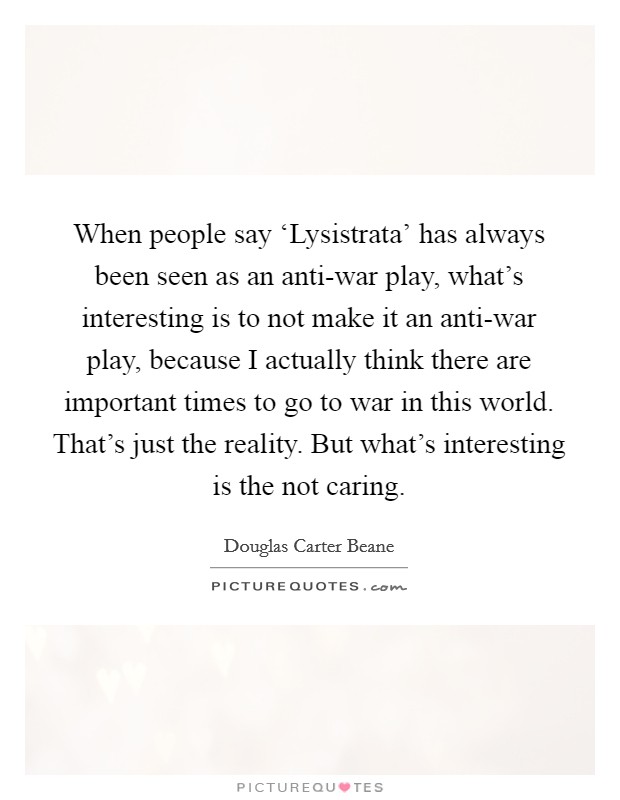 When people say ‘Lysistrata' has always been seen as an anti-war play, what's interesting is to not make it an anti-war play, because I actually think there are important times to go to war in this world. That's just the reality. But what's interesting is the not caring. Picture Quote #1