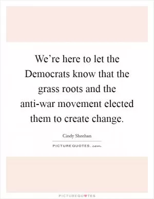 We’re here to let the Democrats know that the grass roots and the anti-war movement elected them to create change Picture Quote #1