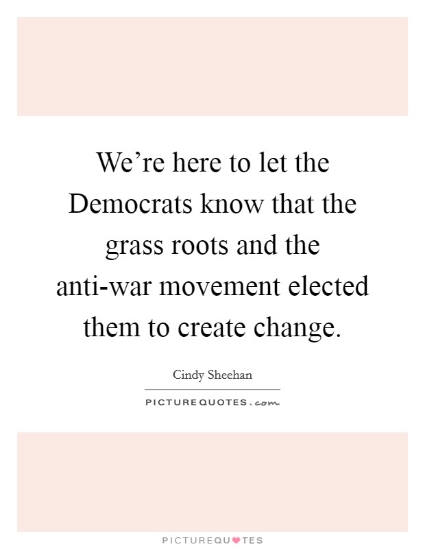 We're here to let the Democrats know that the grass roots and the anti-war movement elected them to create change. Picture Quote #1