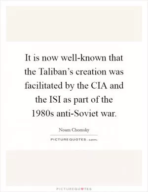 It is now well-known that the Taliban’s creation was facilitated by the CIA and the ISI as part of the 1980s anti-Soviet war Picture Quote #1