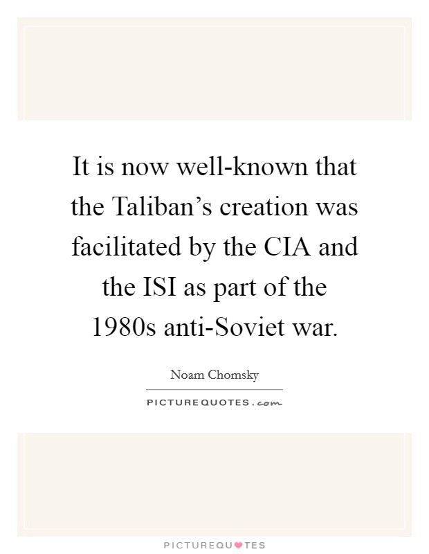 It is now well-known that the Taliban's creation was facilitated by the CIA and the ISI as part of the 1980s anti-Soviet war. Picture Quote #1