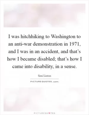 I was hitchhiking to Washington to an anti-war demonstration in 1971, and I was in an accident, and that’s how I became disabled; that’s how I came into disability, in a sense Picture Quote #1