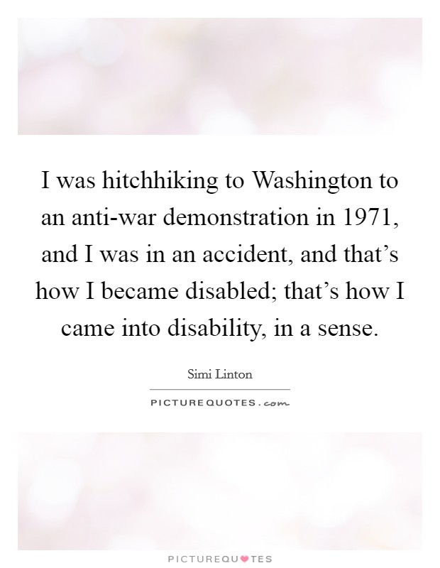 I was hitchhiking to Washington to an anti-war demonstration in 1971, and I was in an accident, and that's how I became disabled; that's how I came into disability, in a sense. Picture Quote #1