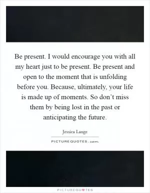 Be present. I would encourage you with all my heart just to be present. Be present and open to the moment that is unfolding before you. Because, ultimately, your life is made up of moments. So don’t miss them by being lost in the past or anticipating the future Picture Quote #1