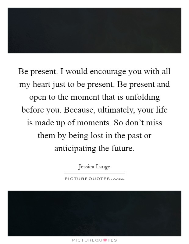 Be present. I would encourage you with all my heart just to be present. Be present and open to the moment that is unfolding before you. Because, ultimately, your life is made up of moments. So don't miss them by being lost in the past or anticipating the future. Picture Quote #1