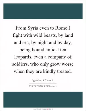 From Syria even to Rome I fight with wild beasts, by land and sea, by night and by day, being bound amidst ten leopards, even a company of soldiers, who only grow worse when they are kindly treated Picture Quote #1