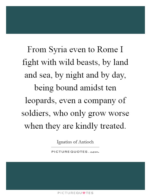 From Syria even to Rome I fight with wild beasts, by land and sea, by night and by day, being bound amidst ten leopards, even a company of soldiers, who only grow worse when they are kindly treated. Picture Quote #1