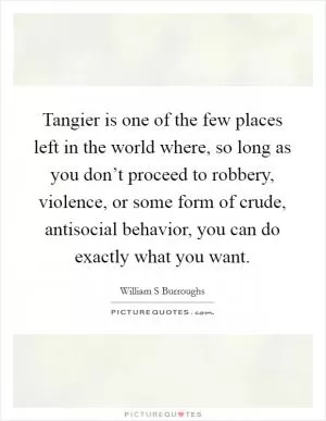 Tangier is one of the few places left in the world where, so long as you don’t proceed to robbery, violence, or some form of crude, antisocial behavior, you can do exactly what you want Picture Quote #1