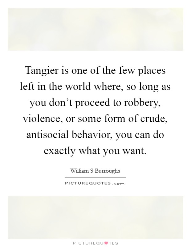 Tangier is one of the few places left in the world where, so long as you don't proceed to robbery, violence, or some form of crude, antisocial behavior, you can do exactly what you want. Picture Quote #1