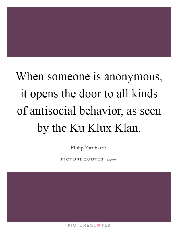 When someone is anonymous, it opens the door to all kinds of antisocial behavior, as seen by the Ku Klux Klan. Picture Quote #1