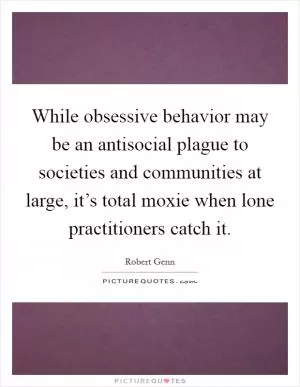 While obsessive behavior may be an antisocial plague to societies and communities at large, it’s total moxie when lone practitioners catch it Picture Quote #1