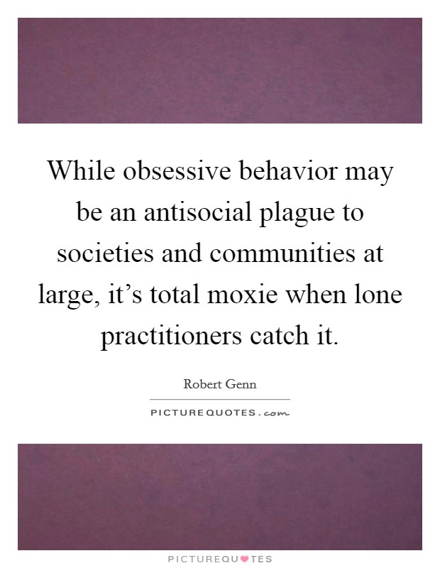 While obsessive behavior may be an antisocial plague to societies and communities at large, it's total moxie when lone practitioners catch it. Picture Quote #1