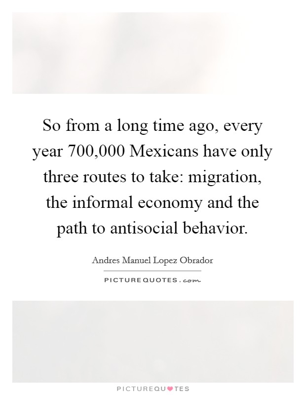 So from a long time ago, every year 700,000 Mexicans have only three routes to take: migration, the informal economy and the path to antisocial behavior. Picture Quote #1