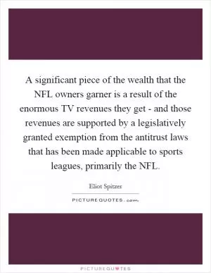 A significant piece of the wealth that the NFL owners garner is a result of the enormous TV revenues they get - and those revenues are supported by a legislatively granted exemption from the antitrust laws that has been made applicable to sports leagues, primarily the NFL Picture Quote #1