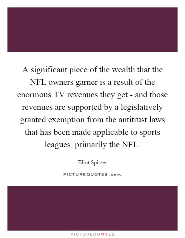 A significant piece of the wealth that the NFL owners garner is a result of the enormous TV revenues they get - and those revenues are supported by a legislatively granted exemption from the antitrust laws that has been made applicable to sports leagues, primarily the NFL. Picture Quote #1