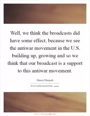 Well, we think the broadcasts did have some effect, because we see the antiwar movement in the U.S. building up, growing and so we think that our broadcast is a support to this antiwar movement Picture Quote #1