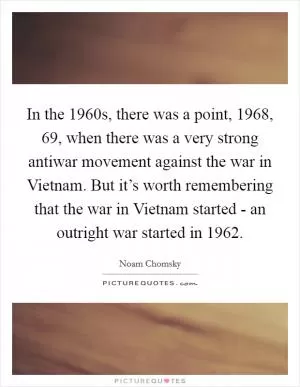In the 1960s, there was a point, 1968,  69, when there was a very strong antiwar movement against the war in Vietnam. But it’s worth remembering that the war in Vietnam started - an outright war started in 1962 Picture Quote #1
