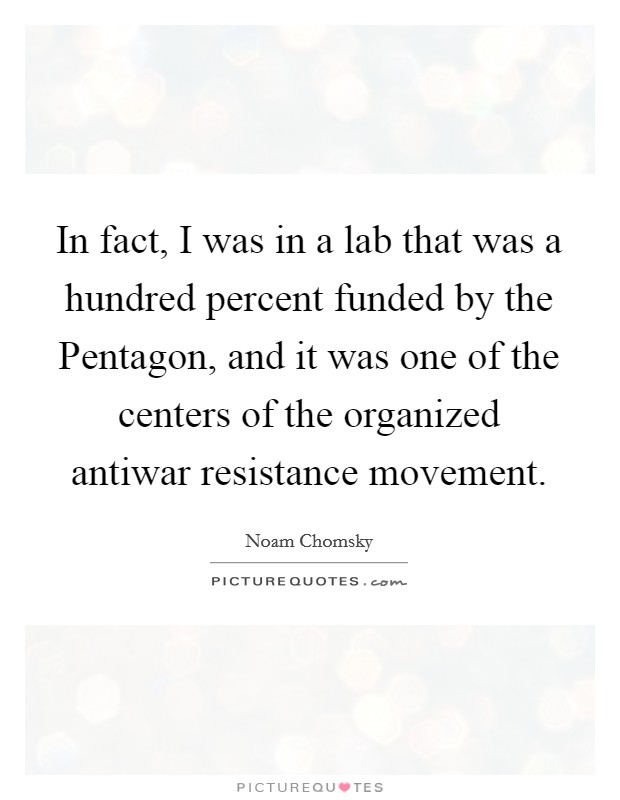 In fact, I was in a lab that was a hundred percent funded by the Pentagon, and it was one of the centers of the organized antiwar resistance movement. Picture Quote #1