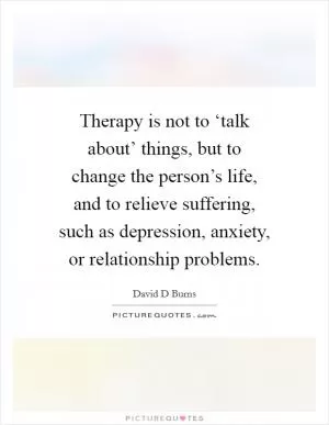 Therapy is not to ‘talk about’ things, but to change the person’s life, and to relieve suffering, such as depression, anxiety, or relationship problems Picture Quote #1