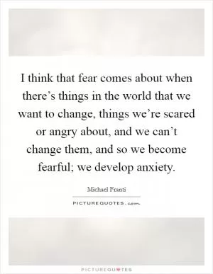 I think that fear comes about when there’s things in the world that we want to change, things we’re scared or angry about, and we can’t change them, and so we become fearful; we develop anxiety Picture Quote #1