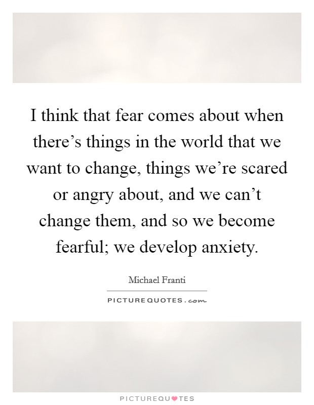 I think that fear comes about when there's things in the world that we want to change, things we're scared or angry about, and we can't change them, and so we become fearful; we develop anxiety. Picture Quote #1