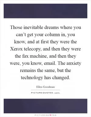Those inevitable dreams where you can’t get your column in, you know, and at first they were the Xerox telecopy, and then they were the fax machine, and then they were, you know, email. The anxiety remains the same, but the technology has changed Picture Quote #1