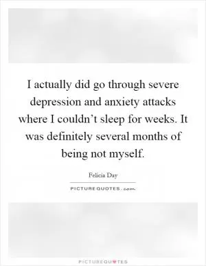I actually did go through severe depression and anxiety attacks where I couldn’t sleep for weeks. It was definitely several months of being not myself Picture Quote #1