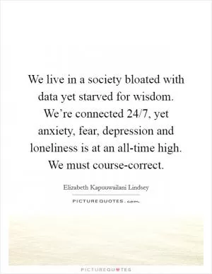 We live in a society bloated with data yet starved for wisdom. We’re connected 24/7, yet anxiety, fear, depression and loneliness is at an all-time high. We must course-correct Picture Quote #1