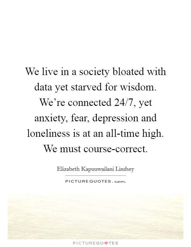 We live in a society bloated with data yet starved for wisdom. We're connected 24/7, yet anxiety, fear, depression and loneliness is at an all-time high. We must course-correct. Picture Quote #1