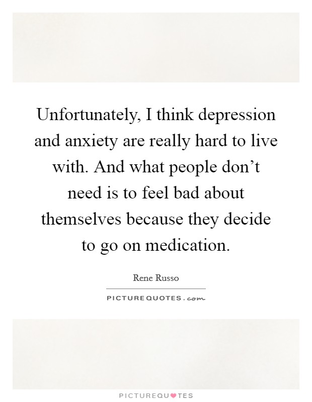 Unfortunately, I think depression and anxiety are really hard to live with. And what people don't need is to feel bad about themselves because they decide to go on medication. Picture Quote #1
