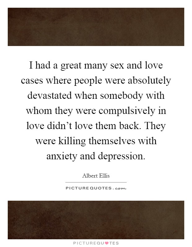 I had a great many sex and love cases where people were absolutely devastated when somebody with whom they were compulsively in love didn't love them back. They were killing themselves with anxiety and depression. Picture Quote #1