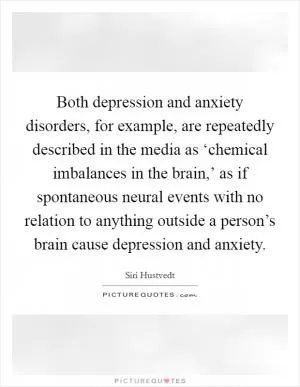 Both depression and anxiety disorders, for example, are repeatedly described in the media as ‘chemical imbalances in the brain,’ as if spontaneous neural events with no relation to anything outside a person’s brain cause depression and anxiety Picture Quote #1