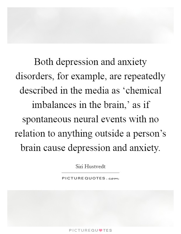 Both depression and anxiety disorders, for example, are repeatedly described in the media as ‘chemical imbalances in the brain,' as if spontaneous neural events with no relation to anything outside a person's brain cause depression and anxiety. Picture Quote #1