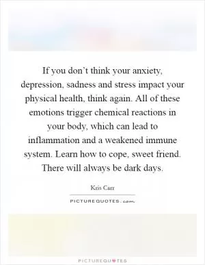 If you don’t think your anxiety, depression, sadness and stress impact your physical health, think again. All of these emotions trigger chemical reactions in your body, which can lead to inflammation and a weakened immune system. Learn how to cope, sweet friend. There will always be dark days Picture Quote #1