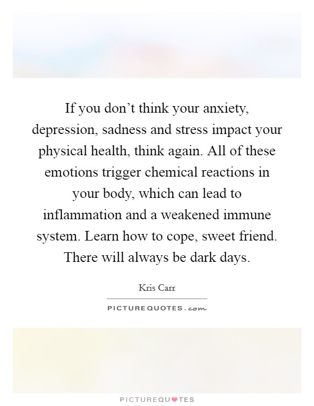 If you don't think your anxiety, depression, sadness and stress impact your physical health, think again. All of these emotions trigger chemical reactions in your body, which can lead to inflammation and a weakened immune system. Learn how to cope, sweet friend. There will always be dark days. Picture Quote #1