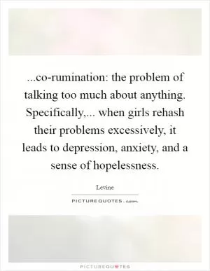 ...co-rumination: the problem of talking too much about anything. Specifically,... when girls rehash their problems excessively, it leads to depression, anxiety, and a sense of hopelessness Picture Quote #1