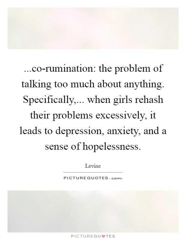 ...co-rumination: the problem of talking too much about anything. Specifically,... when girls rehash their problems excessively, it leads to depression, anxiety, and a sense of hopelessness. Picture Quote #1