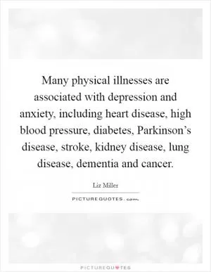 Many physical illnesses are associated with depression and anxiety, including heart disease, high blood pressure, diabetes, Parkinson’s disease, stroke, kidney disease, lung disease, dementia and cancer Picture Quote #1
