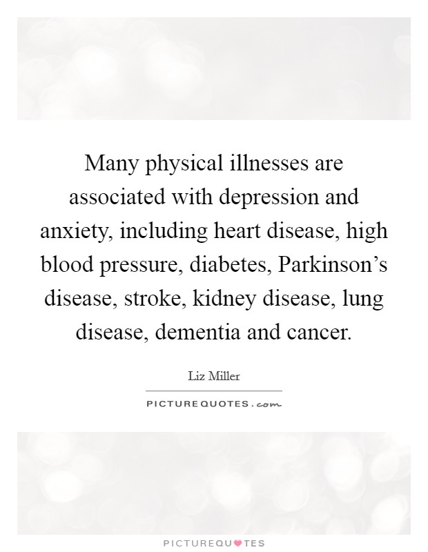 Many physical illnesses are associated with depression and anxiety, including heart disease, high blood pressure, diabetes, Parkinson's disease, stroke, kidney disease, lung disease, dementia and cancer. Picture Quote #1